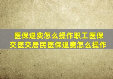 医保退费怎么操作职工医保交医交居民医保退费怎么操作