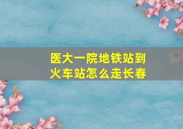 医大一院地铁站到火车站怎么走长春