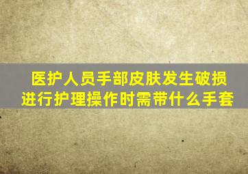 医护人员手部皮肤发生破损进行护理操作时需带什么手套