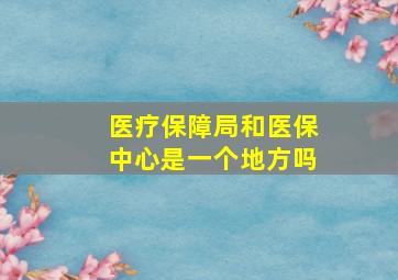 医疗保障局和医保中心是一个地方吗