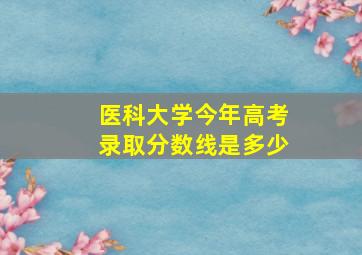 医科大学今年高考录取分数线是多少