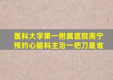 医科大学第一附属医院南宁预约心脑科主治一把刀是谁