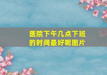 医院下午几点下班的时间最好呢图片