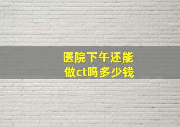 医院下午还能做ct吗多少钱