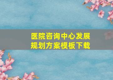 医院咨询中心发展规划方案模板下载