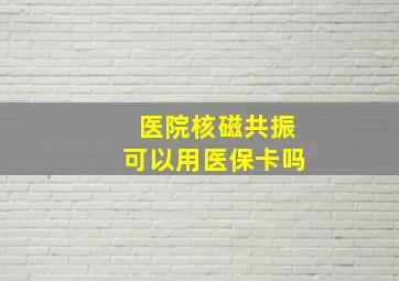 医院核磁共振可以用医保卡吗