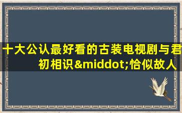 十大公认最好看的古装电视剧与君初相识·恰似故人归