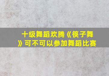 十级舞蹈欢腾《筷子舞》可不可以参加舞蹈比赛