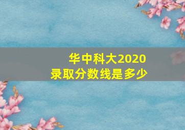 华中科大2020录取分数线是多少