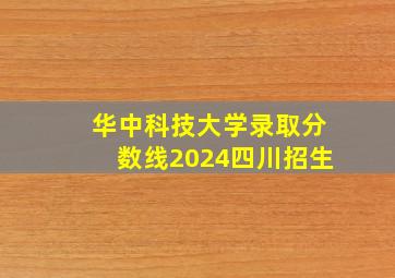 华中科技大学录取分数线2024四川招生