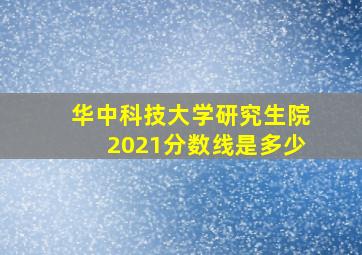 华中科技大学研究生院2021分数线是多少