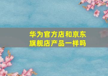 华为官方店和京东旗舰店产品一样吗