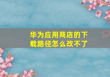 华为应用商店的下载路径怎么改不了