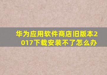 华为应用软件商店旧版本2017下载安装不了怎么办