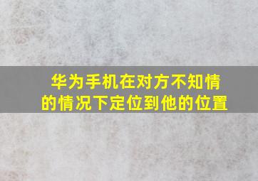 华为手机在对方不知情的情况下定位到他的位置