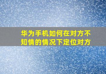 华为手机如何在对方不知情的情况下定位对方