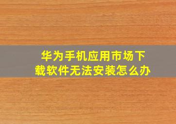 华为手机应用市场下载软件无法安装怎么办