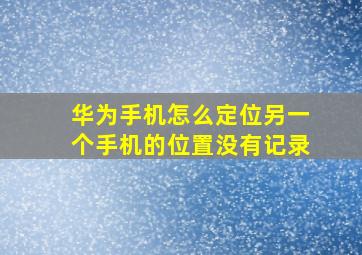 华为手机怎么定位另一个手机的位置没有记录