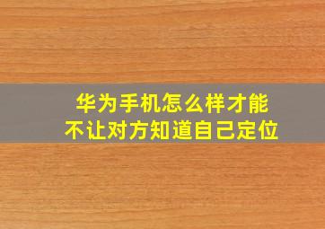 华为手机怎么样才能不让对方知道自己定位