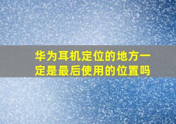 华为耳机定位的地方一定是最后使用的位置吗