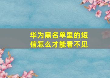 华为黑名单里的短信怎么才能看不见