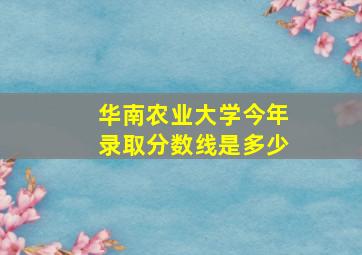 华南农业大学今年录取分数线是多少