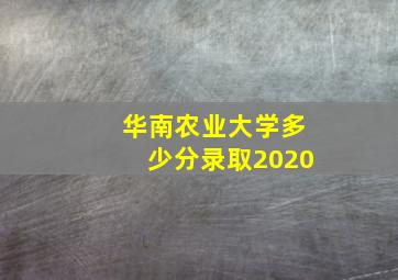 华南农业大学多少分录取2020