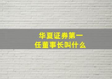 华夏证券第一任董事长叫什么