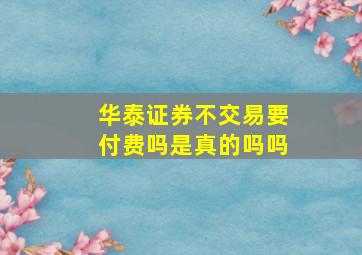 华泰证券不交易要付费吗是真的吗吗