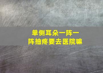 单侧耳朵一阵一阵抽疼要去医院嘛