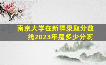 南京大学在新疆录取分数线2023年是多少分啊