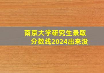 南京大学研究生录取分数线2024出来没