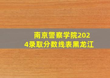 南京警察学院2024录取分数线表黑龙江