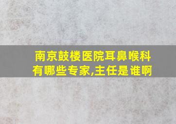 南京鼓楼医院耳鼻喉科有哪些专家,主任是谁啊