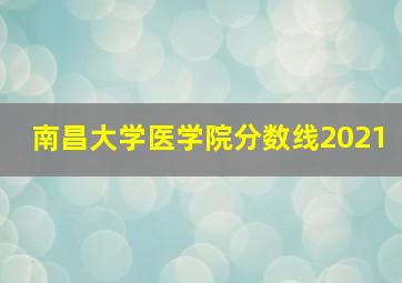 南昌大学医学院分数线2021