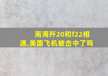 南海歼20和f22相遇,美国飞机被击中了吗