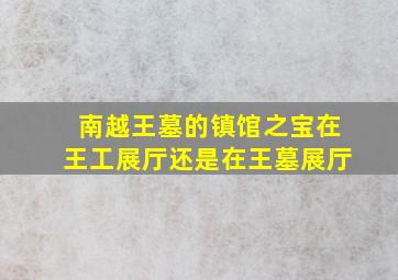 南越王墓的镇馆之宝在王工展厅还是在王墓展厅