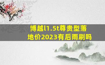 博越l1.5t尊贵型落地价2023有后雨刷吗