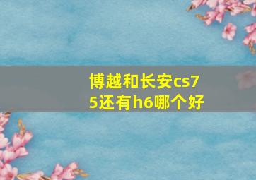 博越和长安cs75还有h6哪个好