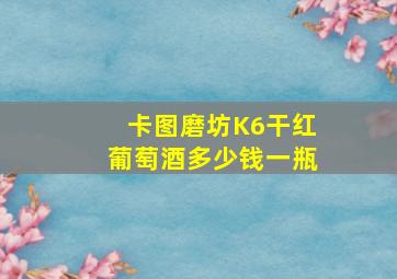 卡图磨坊K6干红葡萄酒多少钱一瓶