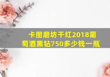 卡图磨坊干红2018葡萄酒黑钻750多少钱一瓶