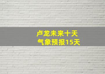 卢龙未来十天气象预报15天