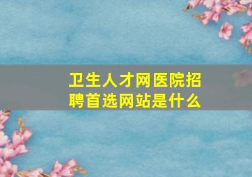 卫生人才网医院招聘首选网站是什么