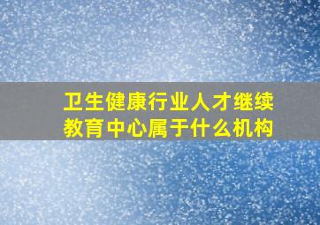 卫生健康行业人才继续教育中心属于什么机构