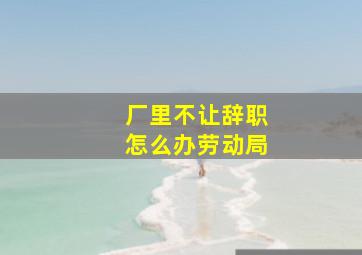 厂里不让辞职怎么办劳动局