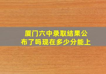 厦门六中录取结果公布了吗现在多少分能上