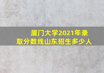 厦门大学2021年录取分数线山东招生多少人