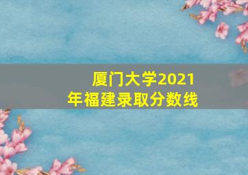 厦门大学2021年福建录取分数线