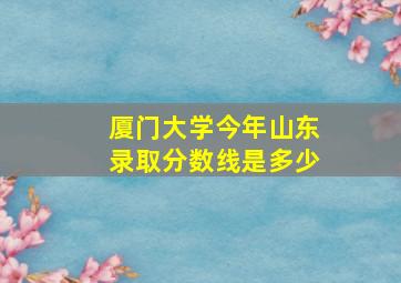 厦门大学今年山东录取分数线是多少