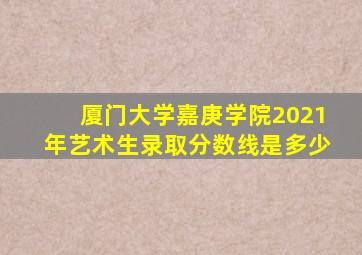 厦门大学嘉庚学院2021年艺术生录取分数线是多少